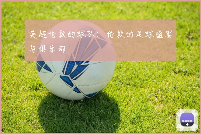 英超伦敦的球队:伦敦的足球盛宴与俱乐部