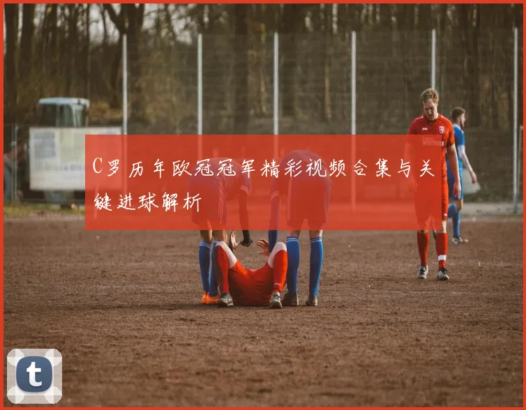 C罗历年欧冠冠军精彩视频合集与关键进球解析