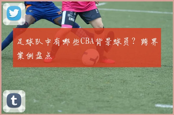 足球队中有哪些CBA背景球员？跨界案例盘点