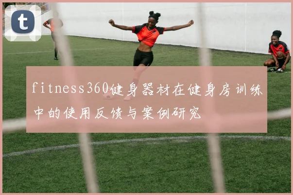 fitness360健身器材在健身房训练中的使用反馈与案例研究
