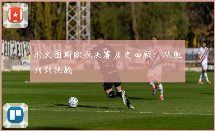尤文图斯欧冠决赛历史回顾：从胜利到挑战