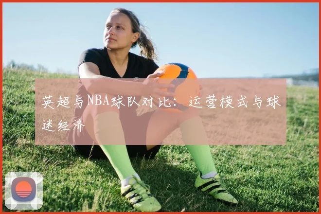 英超与NBA球队对比：运营模式与球迷经济