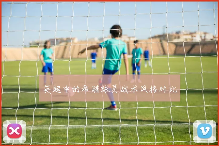 英超中的希腊球员战术风格对比